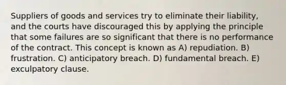 Suppliers of goods and services try to eliminate their liability, and the courts have discouraged this by applying the principle that some failures are so significant that there is no performance of the contract. This concept is known as A) repudiation. B) frustration. C) anticipatory breach. D) fundamental breach. E) exculpatory clause.