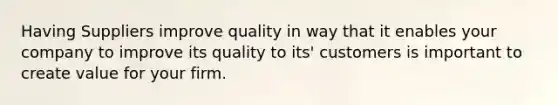 H​aving Suppliers improve quality in way that it enables your company to improve its quality to its' customers is important to create value for your firm.