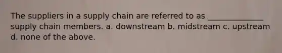 The suppliers in a supply chain are referred to as ______________ supply chain members. a. downstream b. midstream c. upstream d. none of the above.