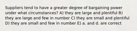 Suppliers tend to have a greater degree of bargaining power under what circumstances? A) they are large and plentiful B) they are large and few in number C) they are small and plentiful D) they are small and few in number E) a. and d. are correct