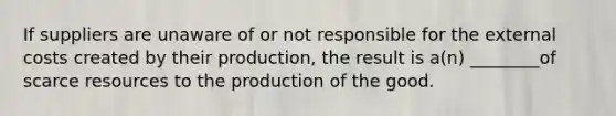 If suppliers are unaware of or not responsible for the external costs created by their production, the result is a(n) ________of scarce resources to the production of the good.