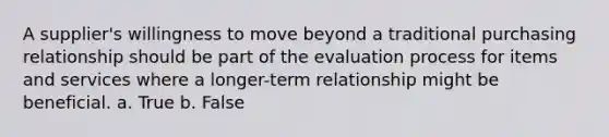 A supplier's willingness to move beyond a traditional purchasing relationship should be part of the evaluation process for items and services where a longer-term relationship might be beneficial. a. True b. False