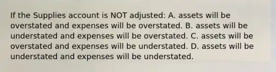 If the Supplies account is NOT​ adjusted: A. assets will be overstated and expenses will be overstated. B. assets will be understated and expenses will be overstated. C. assets will be overstated and expenses will be understated. D. assets will be understated and expenses will be understated.