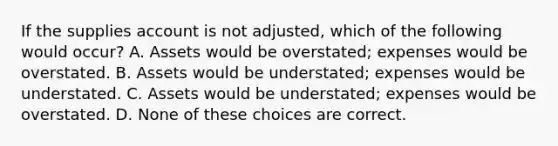 If the supplies account is not adjusted, which of the following would occur? A. Assets would be overstated; expenses would be overstated. B. Assets would be understated; expenses would be understated. C. Assets would be understated; expenses would be overstated. D. None of these choices are correct.