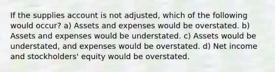 If the supplies account is not adjusted, which of the following would occur? a) Assets and expenses would be overstated. b) Assets and expenses would be understated. c) Assets would be understated, and expenses would be overstated. d) Net income and stockholders' equity would be overstated.