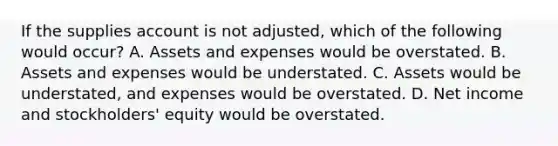 If the supplies account is not adjusted, which of the following would occur? A. Assets and expenses would be overstated. B. Assets and expenses would be understated. C. Assets would be understated, and expenses would be overstated. D. Net income and stockholders' equity would be overstated.