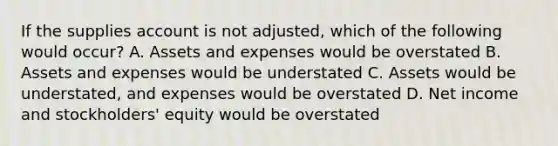 If the supplies account is not adjusted, which of the following would occur? A. Assets and expenses would be overstated B. Assets and expenses would be understated C. Assets would be understated, and expenses would be overstated D. Net income and stockholders' equity would be overstated