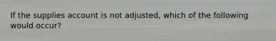 If the supplies account is not adjusted, which of the following would occur?