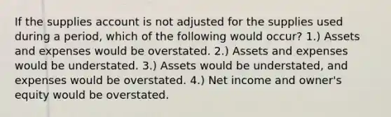 If the supplies account is not adjusted for the supplies used during a period, which of the following would occur? 1.) Assets and expenses would be overstated. 2.) Assets and expenses would be understated. 3.) Assets would be understated, and expenses would be overstated. 4.) Net income and owner's equity would be overstated.