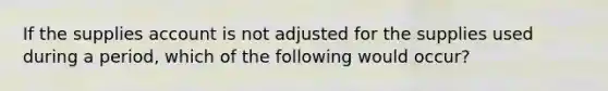 If the supplies account is not adjusted for the supplies used during a period, which of the following would occur?