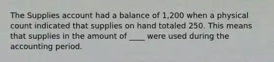 The Supplies account had a balance of 1,200 when a physical count indicated that supplies on hand totaled 250. This means that supplies in the amount of ____ were used during the accounting period.