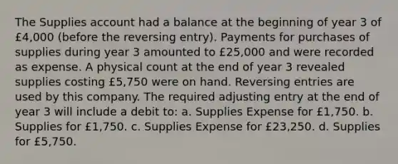 The Supplies account had a balance at the beginning of year 3 of £4,000 (before the reversing entry). Payments for purchases of supplies during year 3 amounted to £25,000 and were recorded as expense. A physical count at the end of year 3 revealed supplies costing £5,750 were on hand. <a href='https://www.questionai.com/knowledge/k0IXR9FSMO-reversing-entries' class='anchor-knowledge'>reversing entries</a> are used by this company. The required adjusting entry at the end of year 3 will include a debit to: a. Supplies Expense for £1,750. b. Supplies for £1,750. c. Supplies Expense for £23,250. d. Supplies for £5,750.