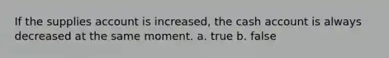 If the supplies account is increased, the cash account is always decreased at the same moment. a. true b. false