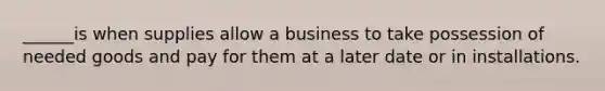 ______is when supplies allow a business to take possession of needed goods and pay for them at a later date or in installations.