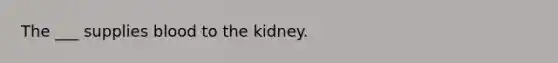 The ___ supplies blood to the kidney.