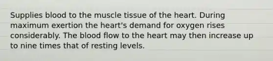 Supplies blood to the muscle tissue of the heart. During maximum exertion the heart's demand for oxygen rises considerably. The blood flow to the heart may then increase up to nine times that of resting levels.