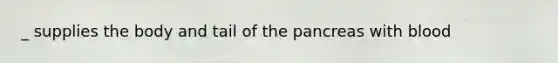 _ supplies the body and tail of the pancreas with blood