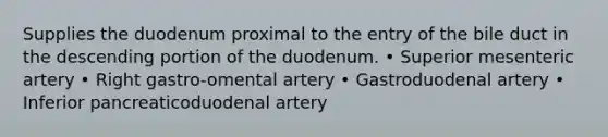 Supplies the duodenum proximal to the entry of the bile duct in the descending portion of the duodenum. • Superior mesenteric artery • Right gastro-omental artery • Gastroduodenal artery • Inferior pancreaticoduodenal artery