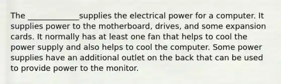 The _____________supplies the electrical power for a computer. It supplies power to the motherboard, drives, and some expansion cards. It normally has at least one fan that helps to cool the power supply and also helps to cool the computer. Some power supplies have an additional outlet on the back that can be used to provide power to the monitor.