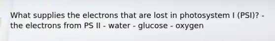 What supplies the electrons that are lost in photosystem I (PSI)? - the electrons from PS II - water - glucose - oxygen