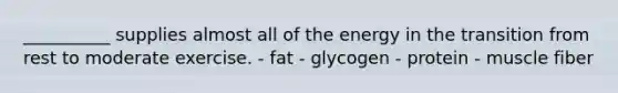 __________ supplies almost all of the energy in the transition from rest to moderate exercise. - fat - glycogen - protein - muscle fiber