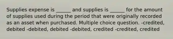 Supplies expense is ______ and supplies is ______ for the amount of supplies used during the period that were originally recorded as an asset when purchased. Multiple choice question. -credited, debited -debited, debited -debited, credited -credited, credited