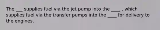 The ___ supplies fuel via the jet pump into the ____ , which supplies fuel via the transfer pumps into the ____ for delivery to the engines.