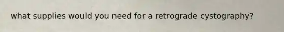 what supplies would you need for a retrograde cystography?