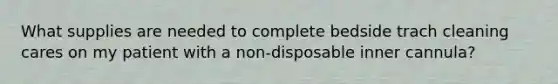 What supplies are needed to complete bedside trach cleaning cares on my patient with a non-disposable inner cannula?