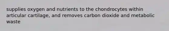 supplies oxygen and nutrients to the chondrocytes within articular cartilage, and removes carbon dioxide and metabolic waste