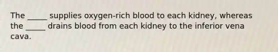 The _____ supplies oxygen-rich blood to each kidney, whereas the _____ drains blood from each kidney to the inferior vena cava.