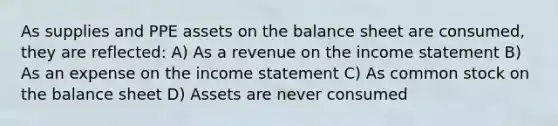 As supplies and PPE assets on the balance sheet are consumed, they are reflected: A) As a revenue on the income statement B) As an expense on the income statement C) As common stock on the balance sheet D) Assets are never consumed