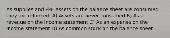 As supplies and PPE assets on the balance sheet are consumed, they are reflected: A) Assets are never consumed B) As a revenue on the income statement C) As an expense on the income statement D) As common stock on the balance sheet