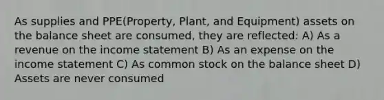 As supplies and PPE(Property, Plant, and Equipment) assets on the balance sheet are consumed, they are reflected: A) As a revenue on the income statement B) As an expense on the income statement C) As common stock on the balance sheet D) Assets are never consumed