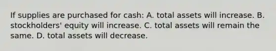 If supplies are purchased for cash: A. total assets will increase. B. stockholders' equity will increase. C. total assets will remain the same. D. total assets will decrease.