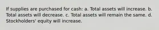 If supplies are purchased for cash: a. Total assets will increase. b. Total assets will decrease. c. Total assets will remain the same. d. Stockholders' equity will increase.