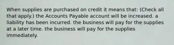 When supplies are purchased on credit it means that: (Check all that apply.) the Accounts Payable account will be increased. a liability has been incurred. the business will pay for the supplies at a later time. the business will pay for the supplies immediately.