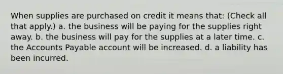 When supplies are purchased on credit it means that: (Check all that apply.) a. the business will be paying for the supplies right away. b. the business will pay for the supplies at a later time. c. the Accounts Payable account will be increased. d. a liability has been incurred.