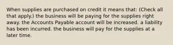 When supplies are purchased on credit it means that: (Check all that apply.) the business will be paying for the supplies right away. the Accounts Payable account will be increased. a liability has been incurred. the business will pay for the supplies at a later time.