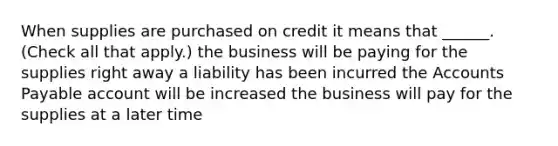 When supplies are purchased on credit it means that ______. (Check all that apply.) the business will be paying for the supplies right away a liability has been incurred the Accounts Payable account will be increased the business will pay for the supplies at a later time