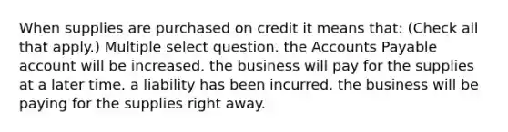 When supplies are purchased on credit it means that: (Check all that apply.) Multiple select question. the Accounts Payable account will be increased. the business will pay for the supplies at a later time. a liability has been incurred. the business will be paying for the supplies right away.