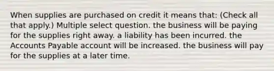 When supplies are purchased on credit it means that: (Check all that apply.) Multiple select question. the business will be paying for the supplies right away. a liability has been incurred. the Accounts Payable account will be increased. the business will pay for the supplies at a later time.