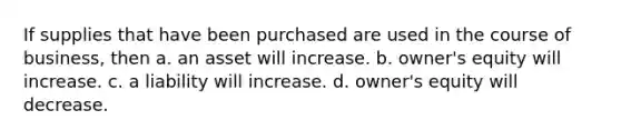 If supplies that have been purchased are used in the course of business, then a. an asset will increase. b. owner's equity will increase. c. a liability will increase. d. owner's equity will decrease.