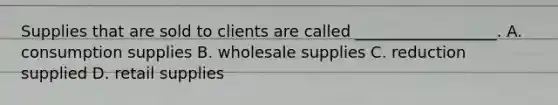 Supplies that are sold to clients are called __________________. A. consumption supplies B. wholesale supplies C. reduction supplied D. retail supplies