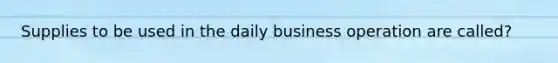 Supplies to be used in the daily business operation are called?