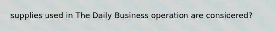 supplies used in The Daily Business operation are considered?