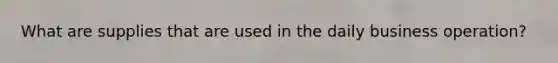 What are supplies that are used in the daily business operation?