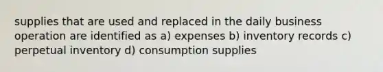 supplies that are used and replaced in the daily business operation are identified as a) expenses b) inventory records c) perpetual inventory d) consumption supplies