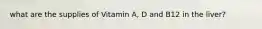 what are the supplies of Vitamin A, D and B12 in the liver?
