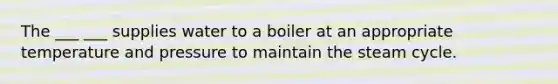 The ___ ___ supplies water to a boiler at an appropriate temperature and pressure to maintain the steam cycle.